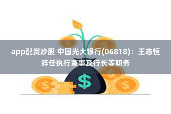 app配资炒股 中国光大银行(06818)：王志恒辞任执行董事及行长等职务