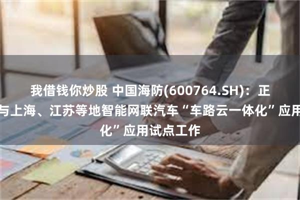 我借钱你炒股 中国海防(600764.SH)：正在积极参与上海、江苏等地智能网联汽车“车路云一体化”应用试点工作