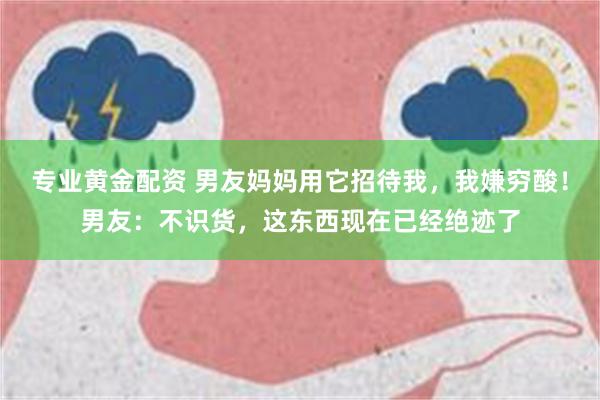 专业黄金配资 男友妈妈用它招待我，我嫌穷酸！男友：不识货，这东西现在已经绝迹了