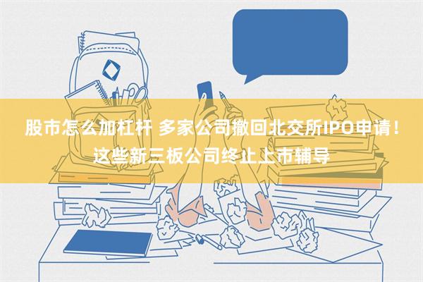 股市怎么加杠杆 多家公司撤回北交所IPO申请！这些新三板公司终止上市辅导