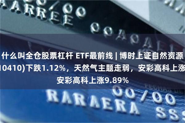 什么叫全仓股票杠杆 ETF最前线 | 博时上证自然资源ETF(510410)下跌1.12%，天然气主题走弱，安彩高科上涨9.89%