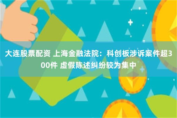 大连股票配资 上海金融法院：科创板涉诉案件超300件 虚假陈述纠纷较为集中