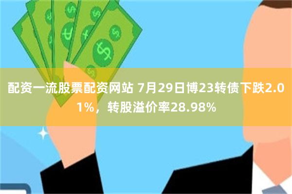 配资一流股票配资网站 7月29日博23转债下跌2.01%，转股溢价率28.98%