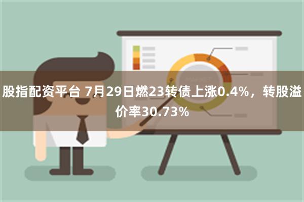 股指配资平台 7月29日燃23转债上涨0.4%，转股溢价率30.73%