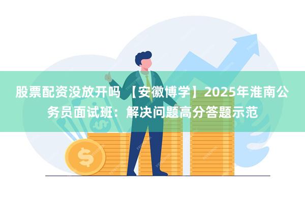 股票配资没放开吗 【安徽博学】2025年淮南公务员面试班：解决问题高分答题示范