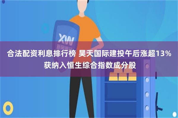 合法配资利息排行榜 昊天国际建投午后涨超13% 获纳入恒生综合指数成分股