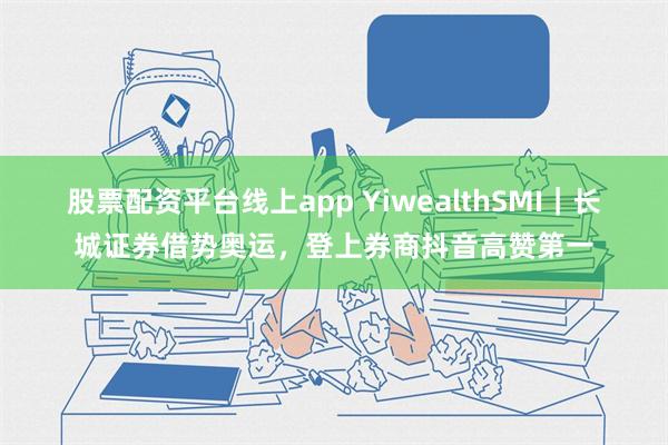 股票配资平台线上app YiwealthSMI｜长城证券借势奥运，登上券商抖音高赞第一