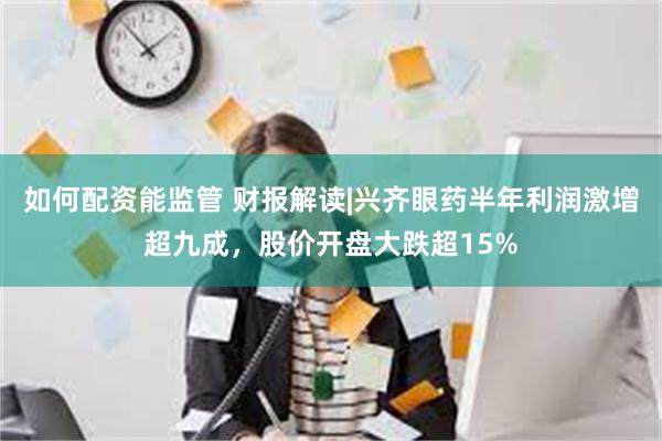 如何配资能监管 财报解读|兴齐眼药半年利润激增超九成，股价开盘大跌超15%