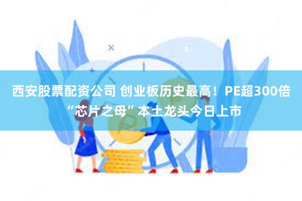 西安股票配资公司 创业板历史最高！PE超300倍 “芯片之母”本土龙头今日上市