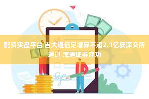 配资实盘平台 吉大通信定增募不超2.1亿获深交所通过 海通证券建功