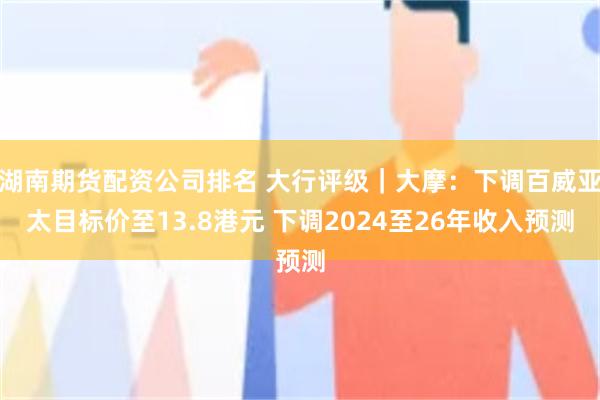 湖南期货配资公司排名 大行评级｜大摩：下调百威亚太目标价至13.8港元 下调2024至26年收入预测