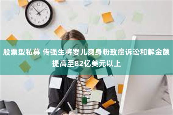 股票型私募 传强生将婴儿爽身粉致癌诉讼和解金额提高至82亿美元以上