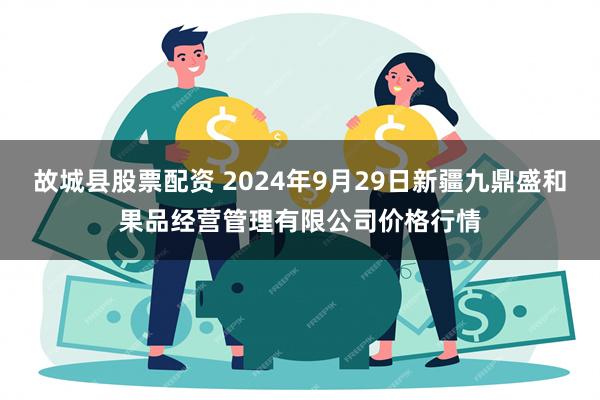 故城县股票配资 2024年9月29日新疆九鼎盛和果品经营管理有限公司价格行情