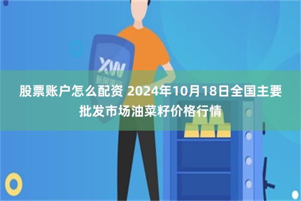 股票账户怎么配资 2024年10月18日全国主要批发市场油菜