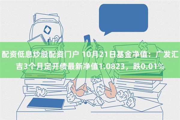 配资低息炒股配资门户 10月21日基金净值：广发汇吉3个月定开债最新净值1.0823，跌0.01%