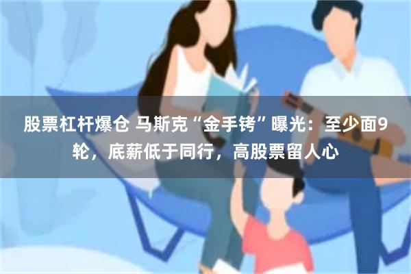 股票杠杆爆仓 马斯克“金手铐”曝光：至少面9轮，底薪低于同行，高股票留人心