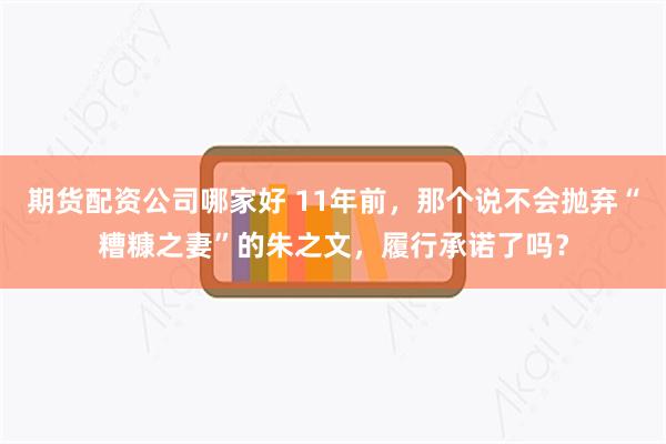 期货配资公司哪家好 11年前，那个说不会抛弃“糟糠之妻”的朱之文，履行承诺了吗？