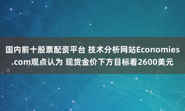 国内前十股票配资平台 技术分析网站Economies.com观点认为 现货金价下方目标看2600美元