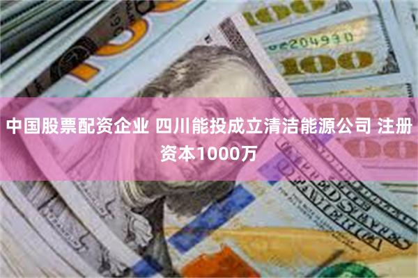 中国股票配资企业 四川能投成立清洁能源公司 注册资本1000万