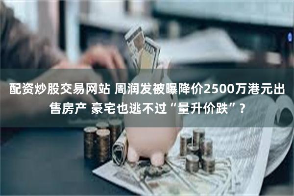 配资炒股交易网站 周润发被曝降价2500万港元出售房产 豪宅也逃不过“量升价跌”？