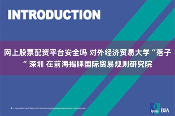 网上股票配资平台安全吗 对外经济贸易大学“落子”深圳 在前海揭牌国际贸易规则研究院