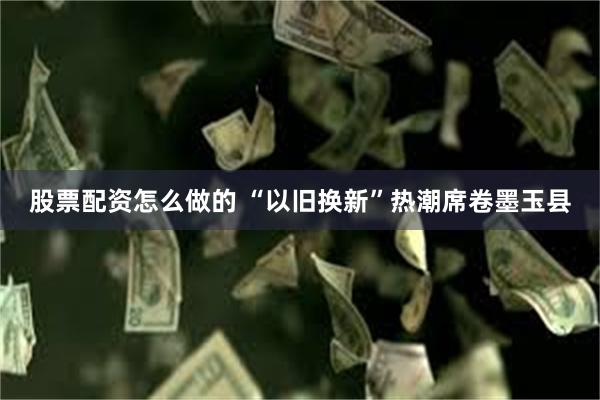 股票配资怎么做的 “以旧换新”热潮席卷墨玉县