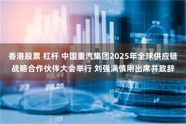 香港股票 杠杆 中国重汽集团2025年全球供应链战略合作伙伴大会举行 刘强满慎刚出席并致辞