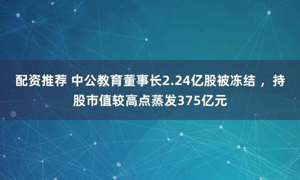 配资推荐 中公教育董事长2.24亿股被冻结 ，持股市值较高点蒸发375亿元