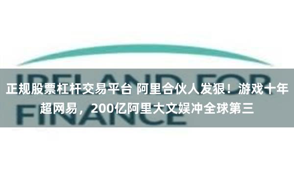 正规股票杠杆交易平台 阿里合伙人发狠！游戏十年超网易，200亿阿里大文娱冲全球第三