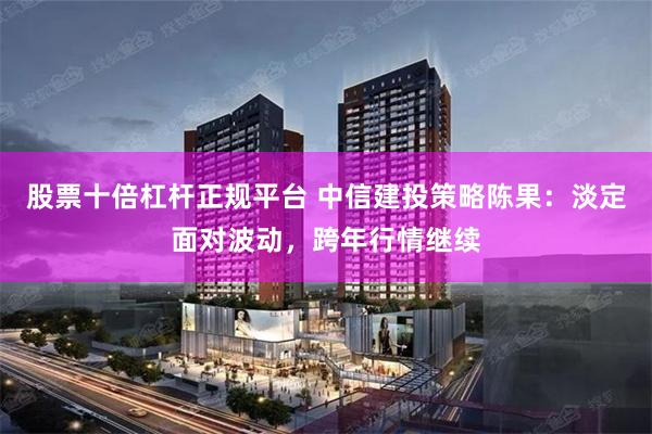 股票十倍杠杆正规平台 中信建投策略陈果：淡定面对波动，跨年行情继续