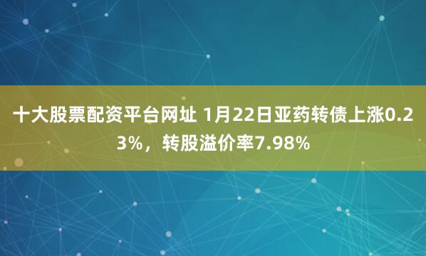 十大股票配资平台网址 1月22日亚药转债上涨0.23%，转股溢价率7.98%