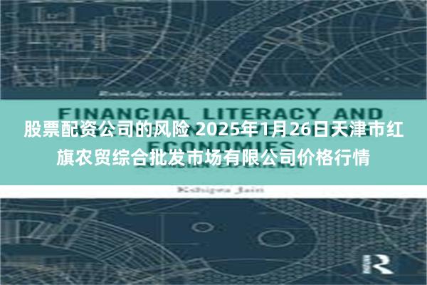 股票配资公司的风险 2025年1月26日天津市红旗农贸综合批发市场有限公司价格行情