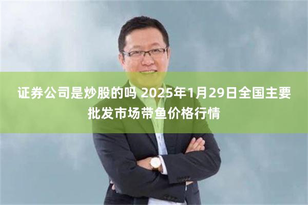 证券公司是炒股的吗 2025年1月29日全国主要批发市场带鱼价格行情