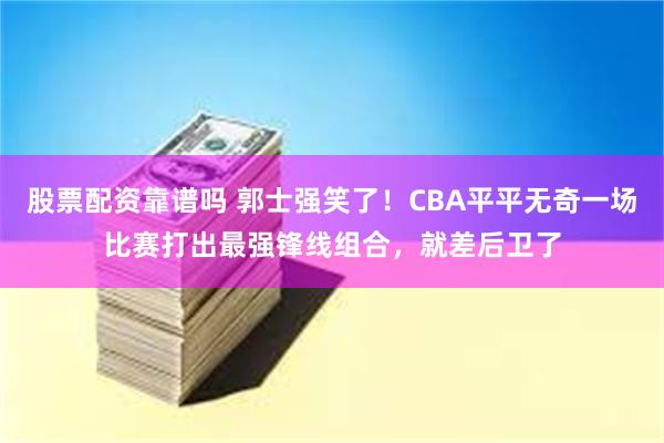 股票配资靠谱吗 郭士强笑了！CBA平平无奇一场比赛打出最强锋线组合，就差后卫了