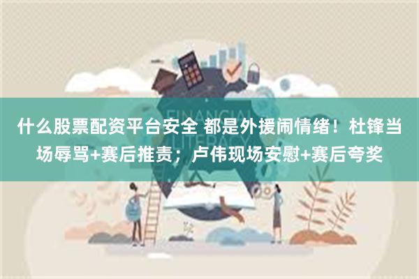 什么股票配资平台安全 都是外援闹情绪！杜锋当场辱骂+赛后推责；卢伟现场安慰+赛后夸奖