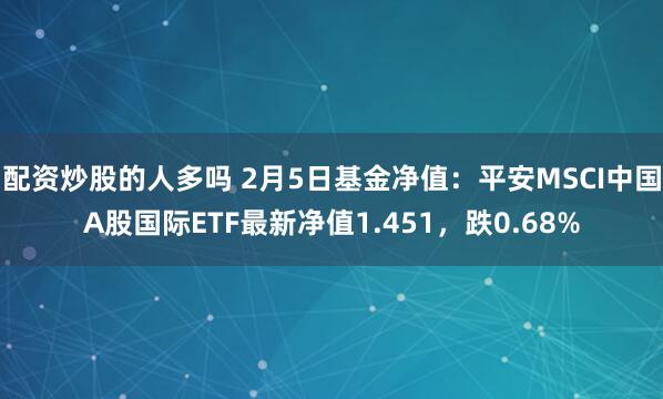 配资炒股的人多吗 2月5日基金净值：平安MSCI中国A股国际ETF最新净值1.451，跌0.68%