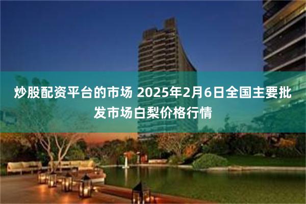 炒股配资平台的市场 2025年2月6日全国主要批发市场白梨价格行情