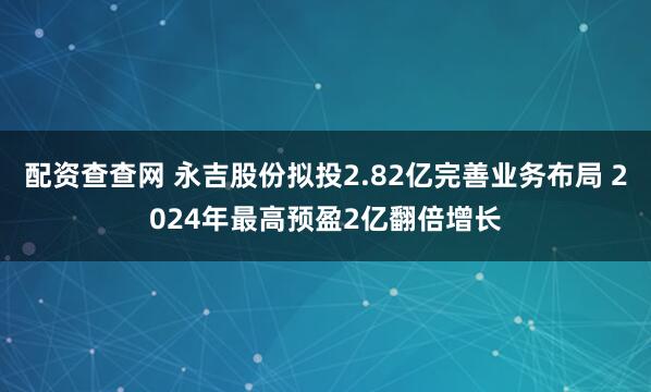 配资查查网 永吉股份拟投2.82亿完善业务布局 2024年最高预盈2亿翻倍增长