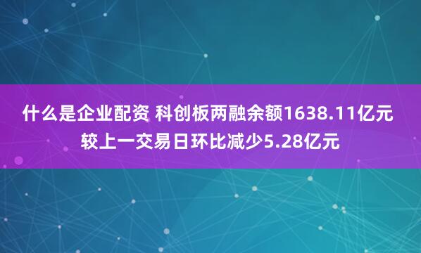 什么是企业配资 科创板两融余额1638.11亿元 较上一交易日环比减少5.28亿元