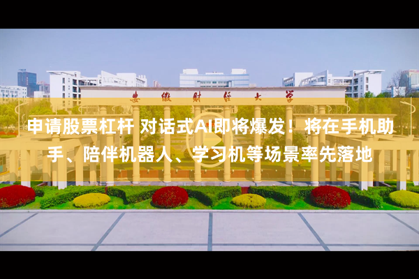 申请股票杠杆 对话式AI即将爆发！将在手机助手、陪伴机器人、学习机等场景率先落地