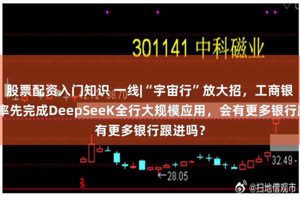 股票配资入门知识 一线|“宇宙行”放大招，工商银行宣布率先完成DeepSeeK全行大规模应用，会有更多银行跟进吗？