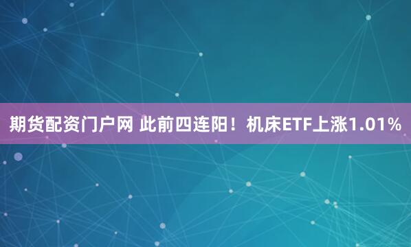 期货配资门户网 此前四连阳！机床ETF上涨1.01%